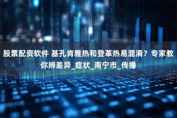 股票配资软件 基孔肯雅热和登革热易混淆？专家教你辨差异_症状_南宁市_传播