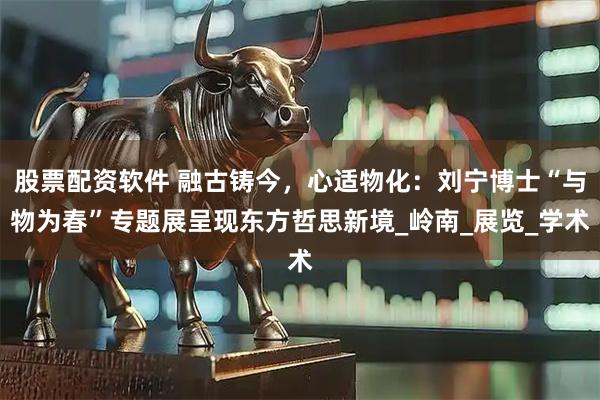 股票配资软件 融古铸今，心适物化：刘宁博士“与物为春”专题展呈现东方哲思新境_岭南_展览_学术