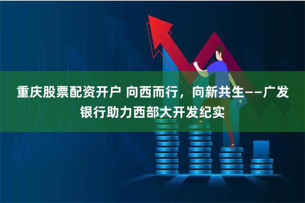 重庆股票配资开户 向西而行，向新共生——广发银行助力西部大开发纪实