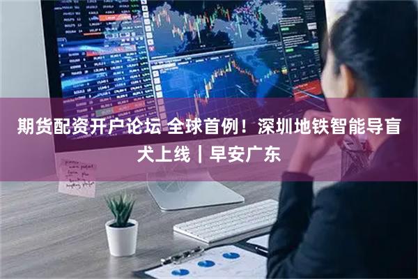 期货配资开户论坛 全球首例！深圳地铁智能导盲犬上线｜早安广东